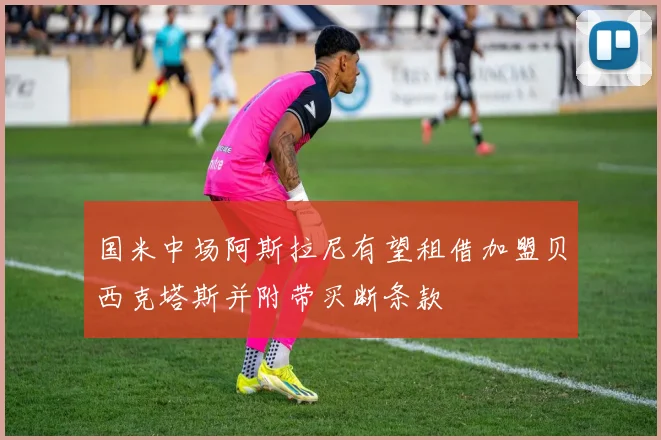 国米中场阿斯拉尼有望租借加盟贝西克塔斯并附带买断条款