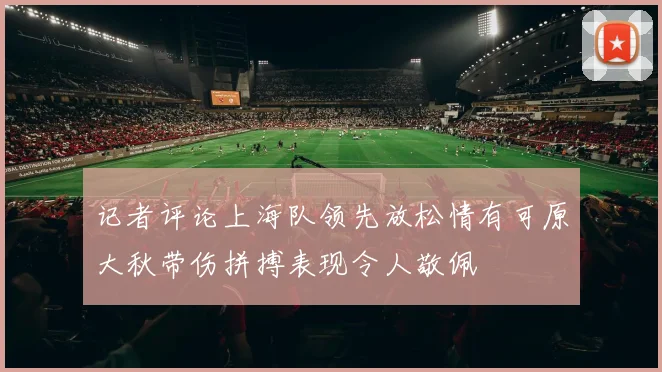记者评论上海队领先放松情有可原大秋带伤拼搏表现令人敬佩
