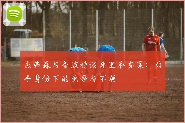 杰弗森与香波特谈库里和克莱：对手身份下的竞争与不满