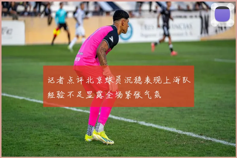 记者点评北京球员沉稳表现上海队经验不足显露全场紧张气氛
