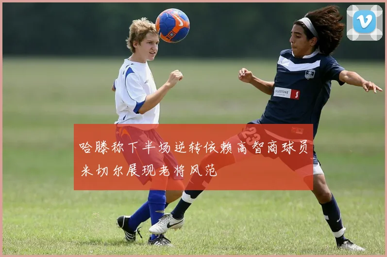 哈滕称下半场逆转依赖高智商球员米切尔展现老将风范