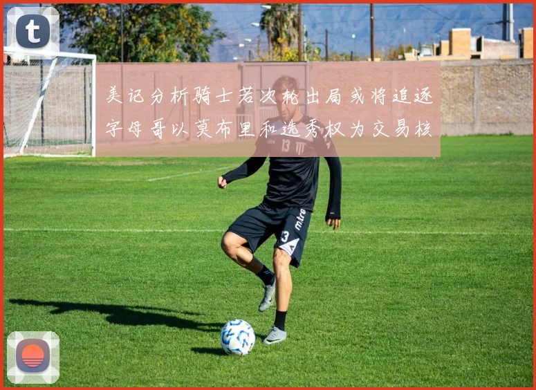 美记分析骑士若次轮出局或将追逐字母哥以莫布里和选秀权为交易核心