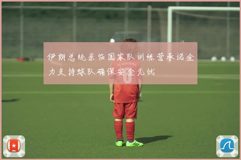 伊朗总统亲临国家队训练营承诺全力支持球队确保安全无忧