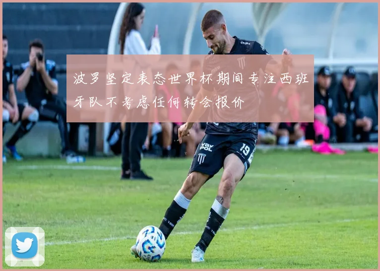波罗坚定表态世界杯期间专注西班牙队不考虑任何转会报价
