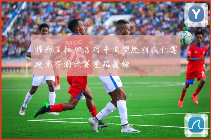 穆西亚拉坦言对手渴望胜利我们需避免在淘汰赛重蹈覆辙