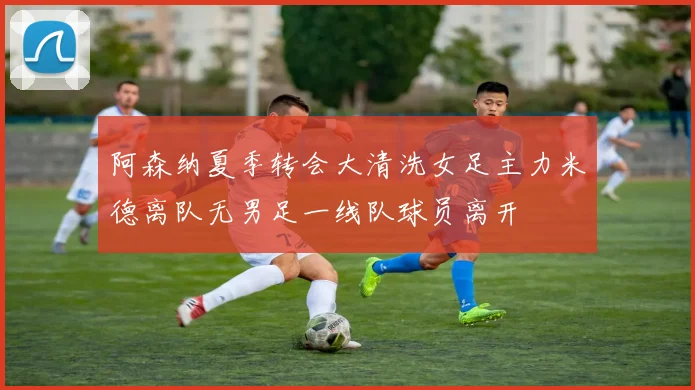 阿森纳夏季转会大清洗女足主力米德离队无男足一线队球员离开