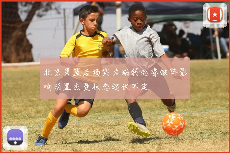 北京男篮后场实力减弱赵睿缺阵影响明显杰曼状态起伏不定