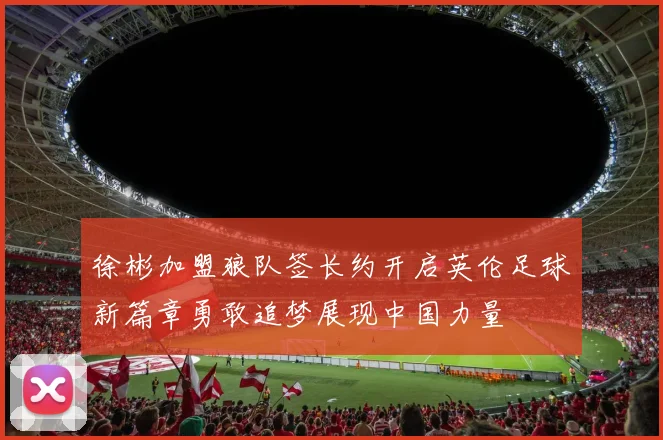 徐彬加盟狼队签长约开启英伦足球新篇章勇敢追梦展现中国力量