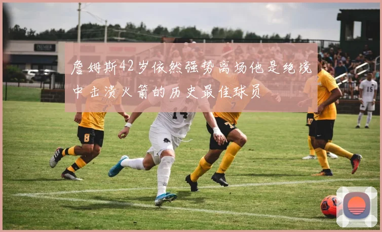 詹姆斯42岁依然强势离场他是绝境中击溃火箭的历史最佳球员