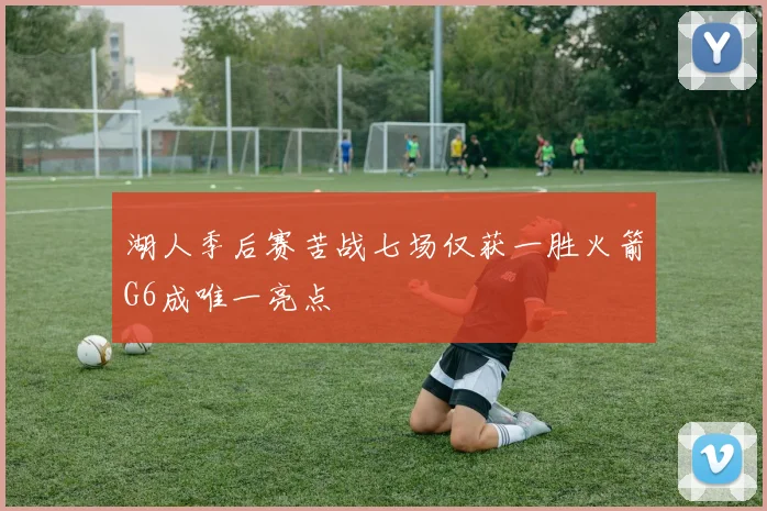 湖人季后赛苦战七场仅获一胜火箭G6成唯一亮点