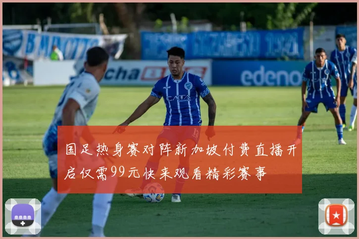 国足热身赛对阵新加坡付费直播开启仅需99元快来观看精彩赛事