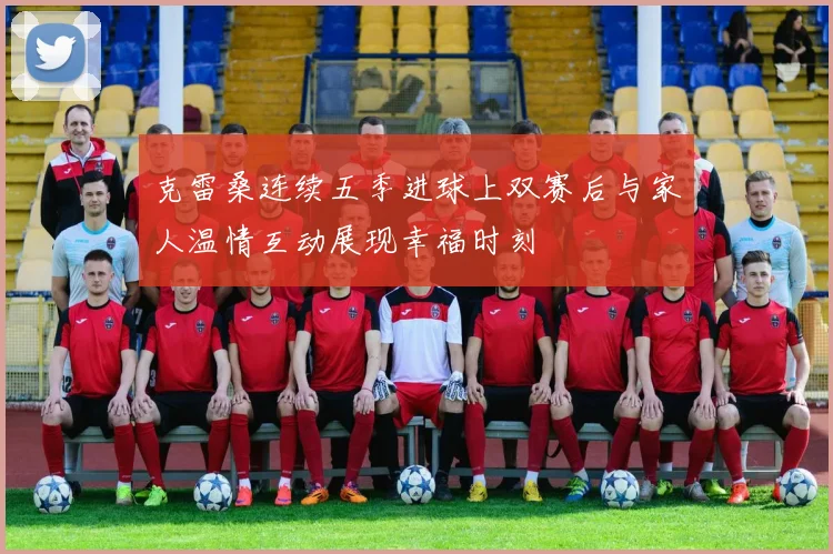 克雷桑连续五季进球上双赛后与家人温情互动展现幸福时刻