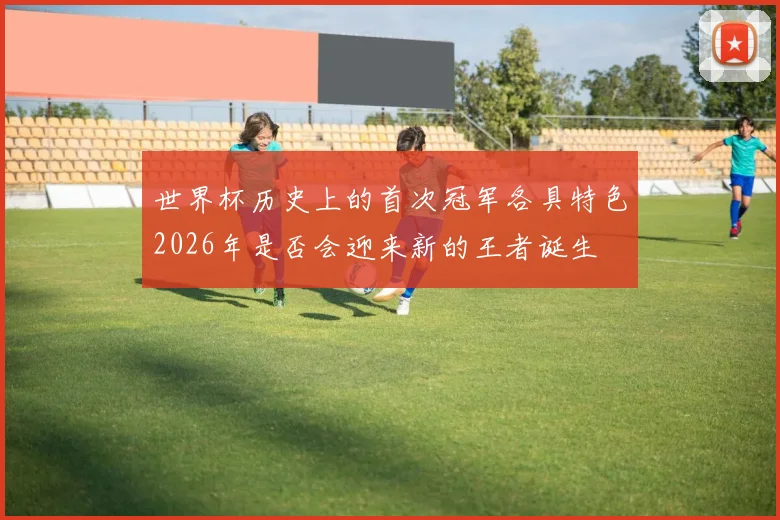 世界杯历史上的首次冠军各具特色2026年是否会迎来新的王者诞生