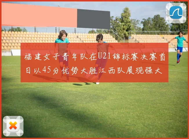 福建女子青年队在U21锦标赛决赛首日以45分优势大胜江西队展现强大实力