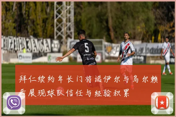 拜仁续约年长门将诺伊尔与乌尔赖希展现球队信任与经验积累