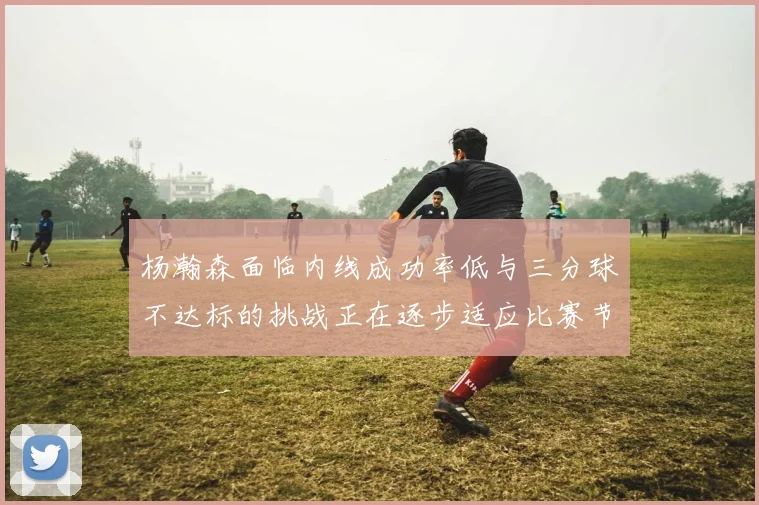 杨瀚森面临内线成功率低与三分球不达标的挑战正在逐步适应比赛节奏
