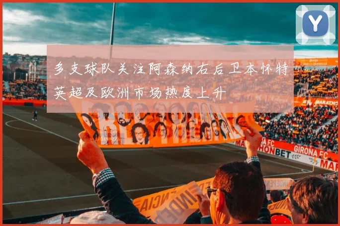 多支球队关注阿森纳右后卫本怀特英超及欧洲市场热度上升