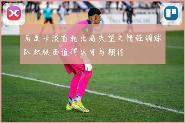 乌度卡谈首轮出局失望之情强调球队积极面值得认可与期待