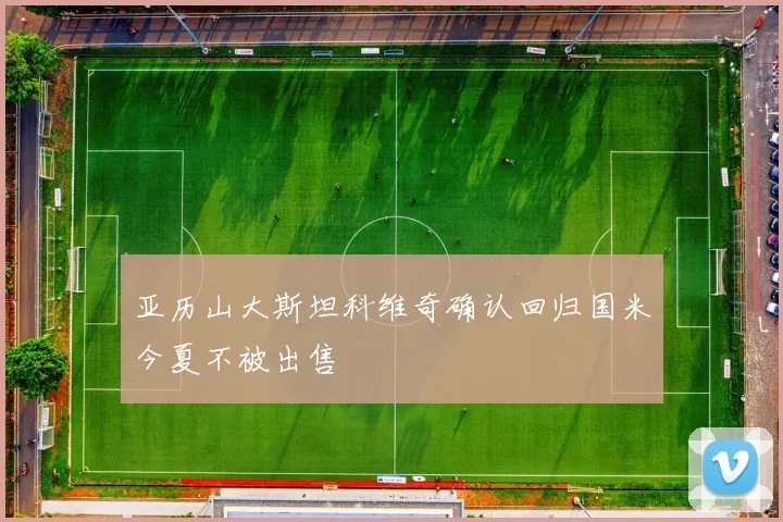 亚历山大斯坦科维奇确认回归国米今夏不被出售